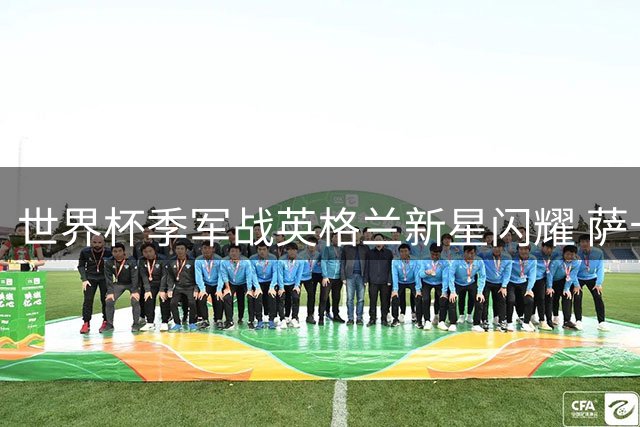 世界杯季军战英格兰新星闪耀 萨卡自述点球幕后与团队情谊