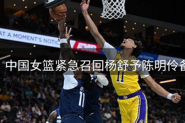 中国女篮紧急召回杨舒予陈明伶备战8月国际赛事