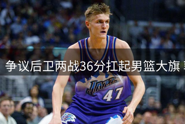 争议后卫两战36分扛起男篮大旗 郭士强慧眼识珠再造新核