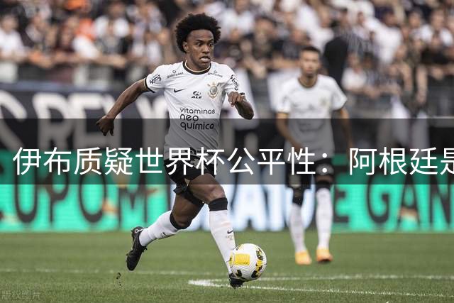 伊布质疑世界杯公平性：阿根廷是否获得特殊优待？