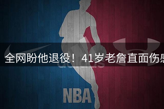 全网盼他退役！41岁老詹直面伤感：乔丹也是如此，我已经倾尽所有
