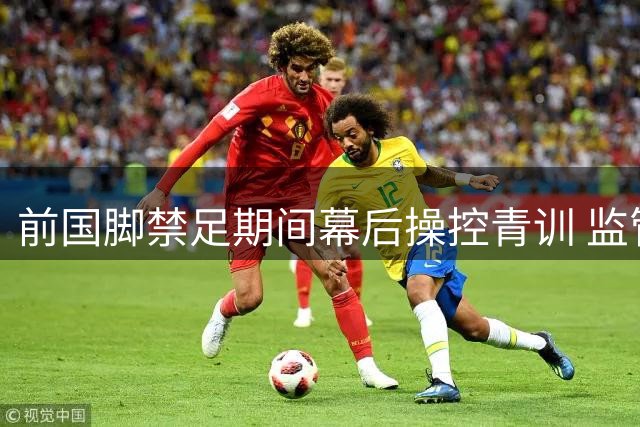 前国脚禁足期间幕后操控青训 监管漏洞暴露足球治理深层困境