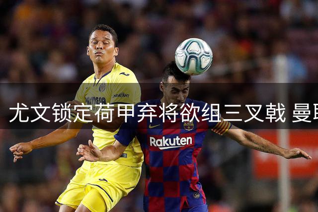 尤文锁定荷甲弃将欲组三叉戟 曼联中场动荡引援目标扑朔迷离