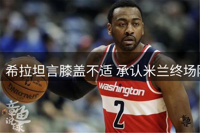 希拉坦言膝盖不适 承认米兰终场阶段表现畏缩