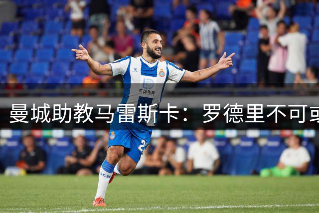 曼城助教马雷斯卡：罗德里不可或缺但需休整期