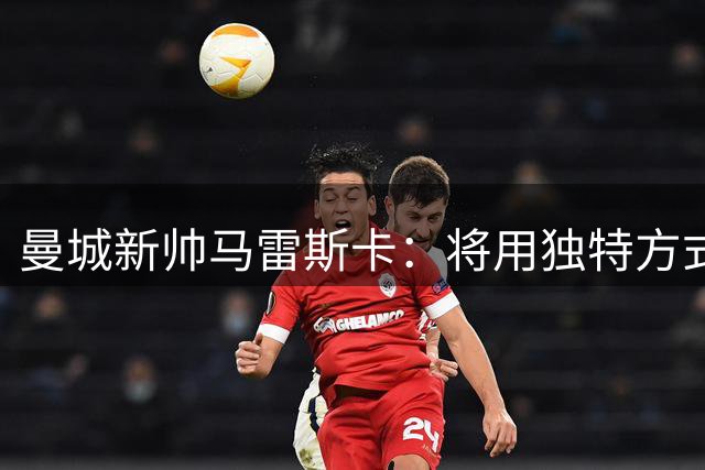 曼城新帅马雷斯卡：将用独特方式谱写蓝月新篇章