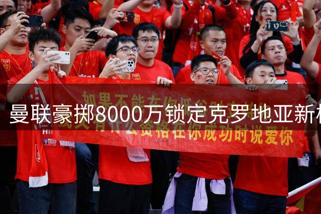 曼联豪掷8000万锁定克罗地亚新核接班B费！