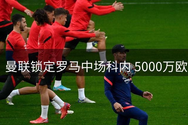 曼联锁定罗马中场科内 5000万欧报价能否打动红狼？