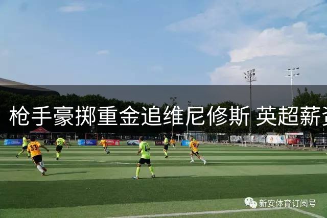 枪手豪掷重金追维尼修斯 英超薪资体系面临重构