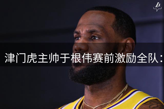 津门虎主帅于根伟赛前激励全队：做好万全准备迎战青岛海牛