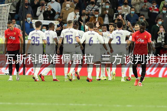 瓦斯科瞄准佩雷拉 三方谈判推进转会方案