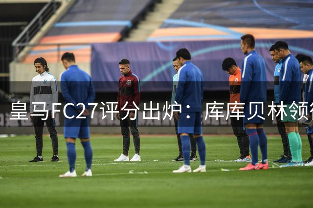皇马FC27评分出炉：库库贝林领衔 姆巴佩全队最高