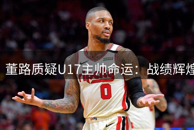 董路质疑U17主帅命运：战绩辉煌仍难逃下课魔咒？