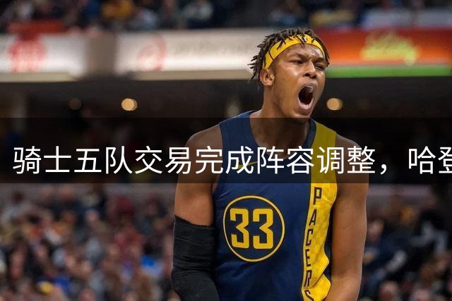 骑士五队交易完成阵容调整，哈登续约空间浮现