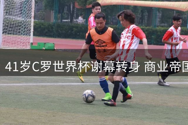 41岁C罗世界杯谢幕转身 商业帝国与家庭生活开启新篇章